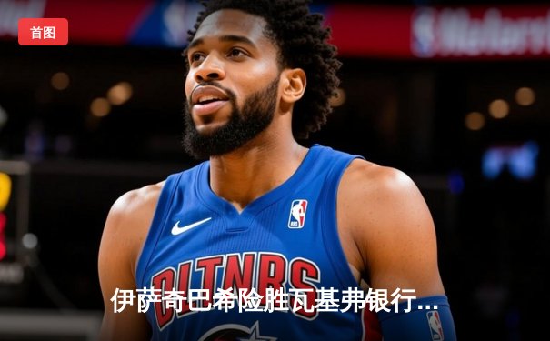 伊萨奇巴希险胜瓦基弗银行，博斯科维奇独揽32分闪耀世俱杯小组赛