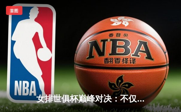 女排世俱杯巅峰对决：不仅是冠军之争，更是全球排球新格局预言