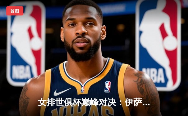 女排世俱杯巅峰对决：伊萨奇巴希鏖战五局险胜瓦基弗银行，博斯科维奇狂砍28分