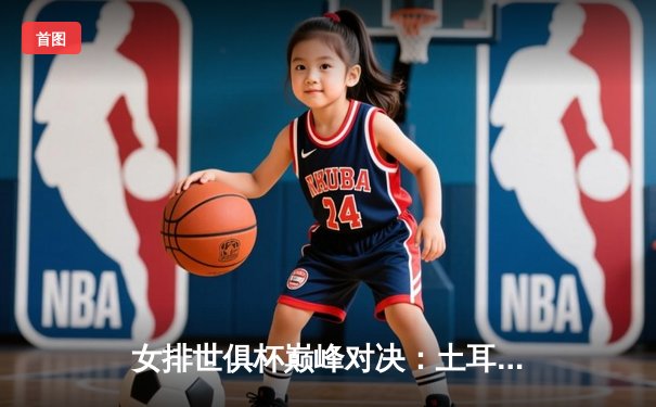 女排世俱杯巅峰对决：土耳其瓦基弗银行队险胜巴西米纳斯，朱婷关键分定江山