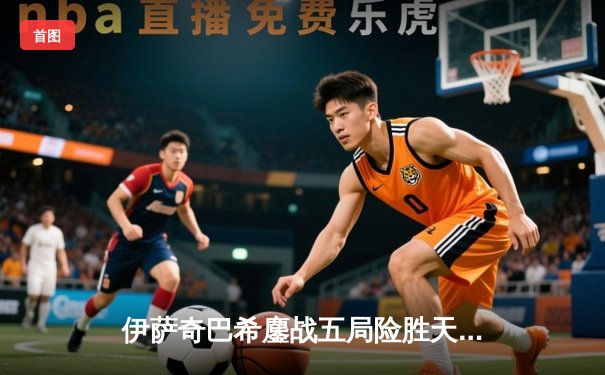 伊萨奇巴希鏖战五局险胜天津，博斯科维奇独揽28分闪耀世俱杯