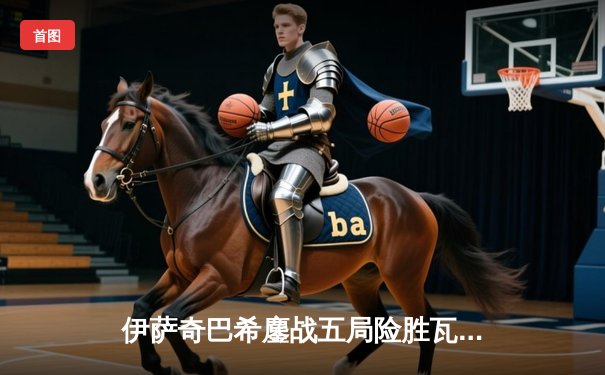 伊萨奇巴希鏖战五局险胜瓦基弗银行，博斯科维奇狂砍28分闪耀世俱杯