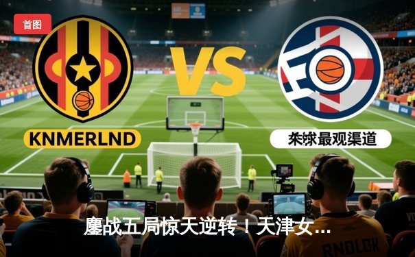 鏖战五局惊天逆转！天津女排绝地反击力克伊萨奇巴希，朱婷关键分定乾坤