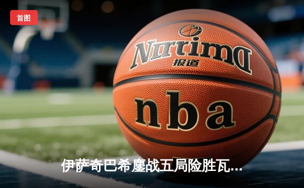 伊萨奇巴希鏖战五局险胜瓦基弗银行，卫冕冠军迎世俱杯开门红