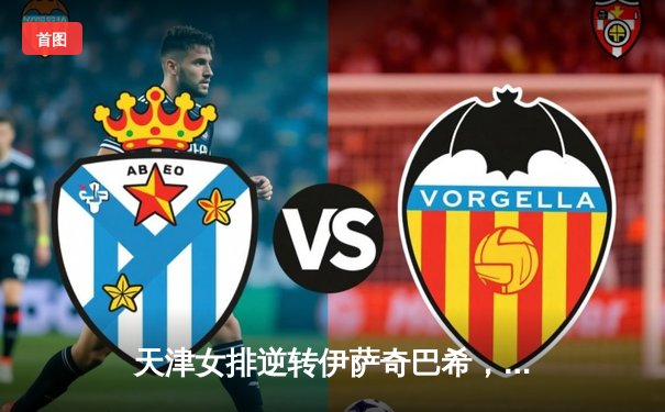 天津女排逆转伊萨奇巴希，朱婷关键分定乾坤助球队晋级世俱杯四强