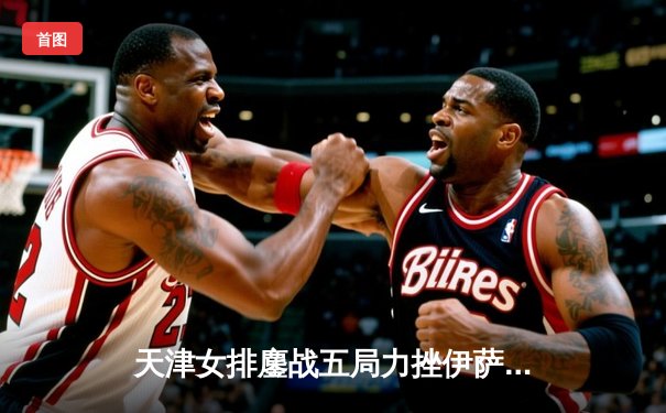 天津女排鏖战五局力挫伊萨奇巴希，李盈莹狂砍28分闪耀世俱杯