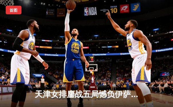 天津女排鏖战五局憾负伊萨奇巴希，朱婷旧主展现顽强斗志