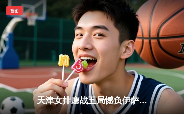 天津女排鏖战五局憾负伊萨奇巴希，朱婷24分难救主