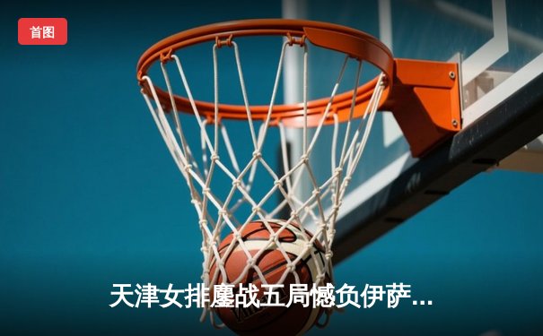 天津女排鏖战五局憾负伊萨奇巴希，朱婷伤退成比赛转折点