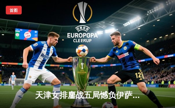 天津女排鏖战五局憾负伊萨奇巴希，朱婷旧主展现顽强斗志