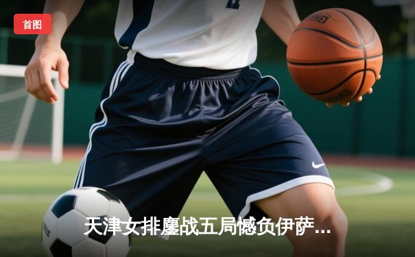 天津女排鏖战五局憾负伊萨奇巴希，朱婷旧主展现顽强斗志